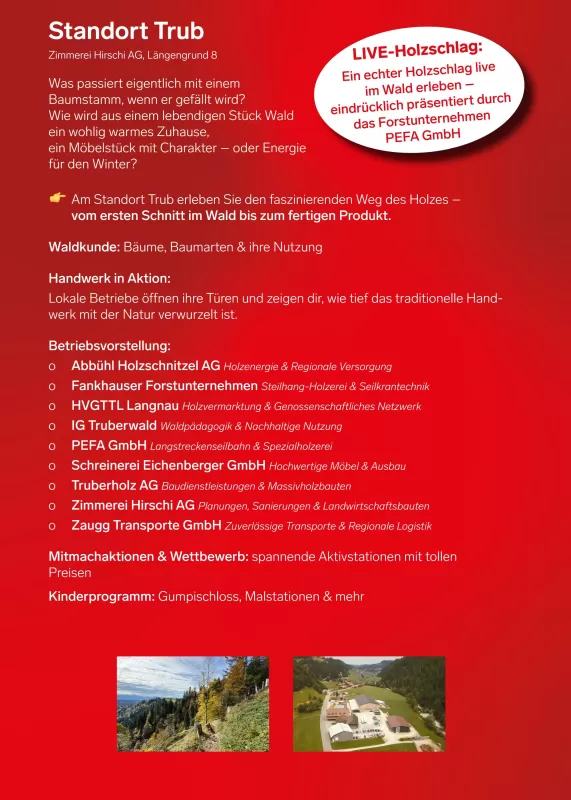 Informationsplakat zum Standort Trub (Zimmerei Hirschi AG, Längengrund 8) am Tag des Schweizer Holzes. Überschrift: „Was passiert eigentlich mit einem Baumstamm, wenn er gefällt wird?“ Es wird erklärt, wie aus Holz ein Zuhause, Möbel oder Energie entsteht. Hervorgehoben: Am Standort Trub erleben Besucher den Weg des Holzes vom ersten Schnitt im Wald bis zum fertigen Produkt. Inhalte: Waldkunde (Bäume, Baumarten & Nutzung), Handwerk in Aktion (lokale Betriebe zeigen ihre Arbeit). Vorgestellt werden verschied